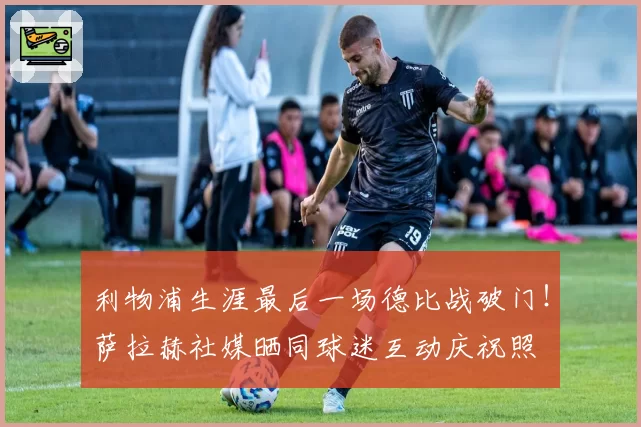 利物浦生涯最后一场德比战破门！萨拉赫社媒晒同球迷互动庆祝照