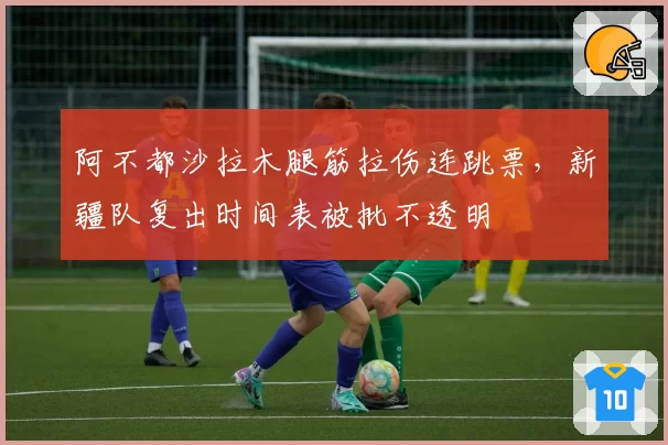 阿不都沙拉木腿筋拉伤连跳票,新疆队复出时间表被批不透明