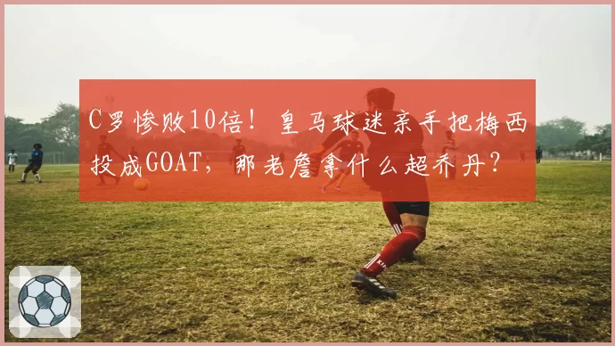 C罗惨败10倍!皇马球迷亲手把梅西投成GOAT,那老詹拿什么超乔丹?