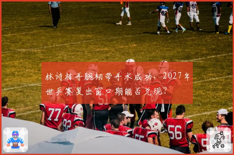 林诗栋手腕韧带手术成功，2027年世乒赛复出窗口期能否兑现？