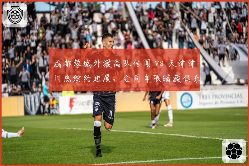 成都蓉城外援离队传闻 vs 天津津门虎续约进展,合同年限暗藏俱乐部规划差异