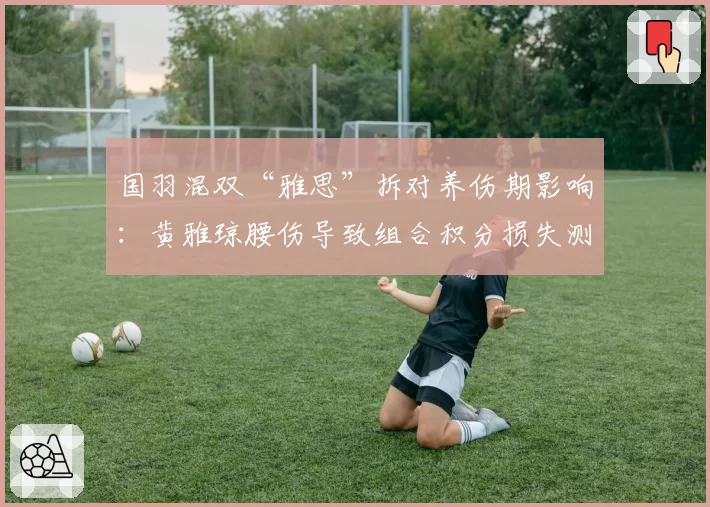 国羽混双“雅思”拆对养伤期影响：黄雅琼腰伤导致组合积分损失测算
