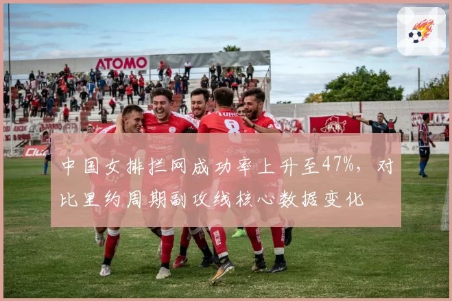 中国女排拦网成功率上升至47%,对比里约周期副攻线核心数据变化