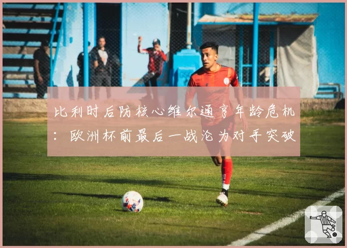 比利时后防核心维尔通亨年龄危机：欧洲杯前最后一战沦为对手突破点