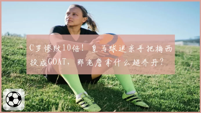 C罗惨败10倍!皇马球迷亲手把梅西投成GOAT,那老詹拿什么超乔丹?