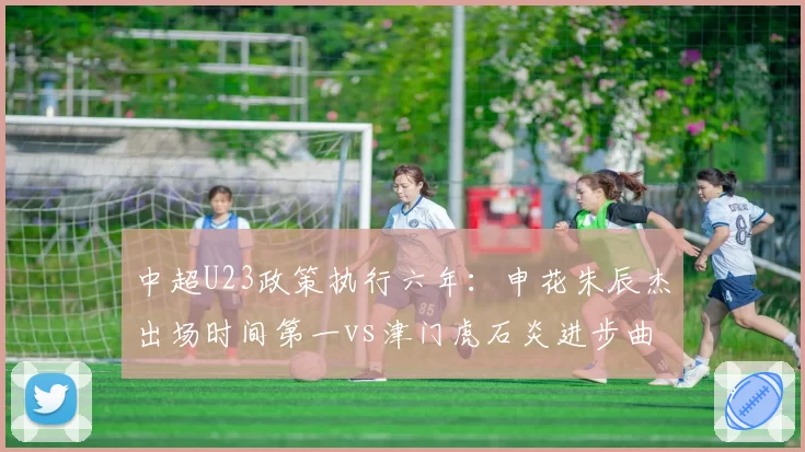 中超U23政策执行六年：申花朱辰杰出场时间第一vs津门虎石炎进步曲线最陡