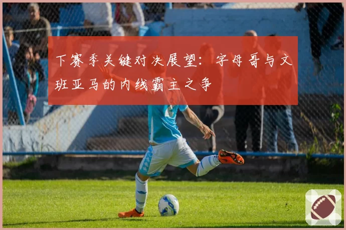 下赛季关键对决展望:字母哥与文班亚马的内线霸主之争