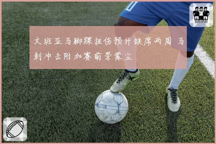 文班亚马脚踝扭伤预计缺席两周 马刺冲击附加赛前景蒙尘