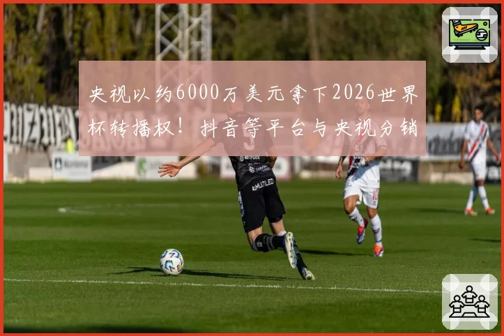 央视以约6000万美元拿下2026世界杯转播权！抖音等平台与央视分销