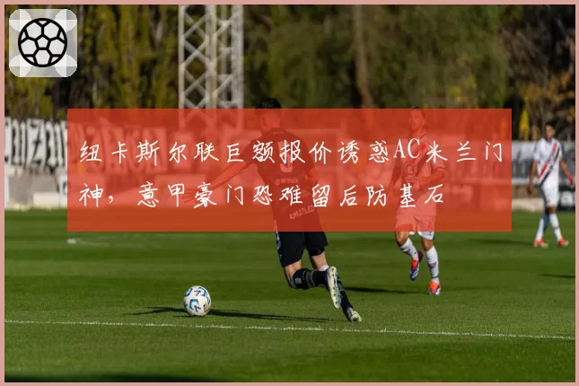 纽卡斯尔联巨额报价诱惑AC米兰门神,意甲豪门恐难留后防基石