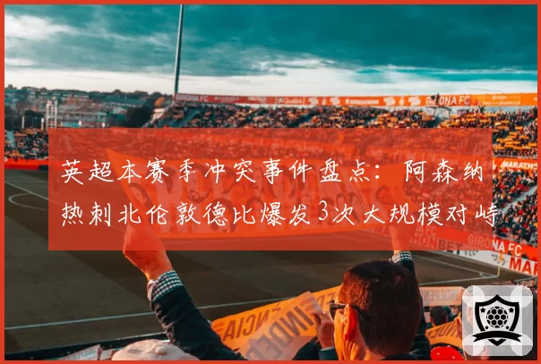 英超本赛季冲突事件盘点：阿森纳热刺北伦敦德比爆发3次大规模对峙