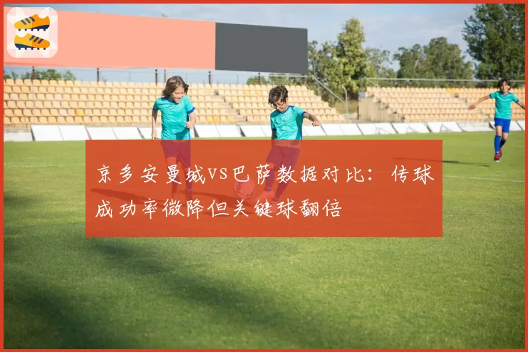 京多安曼城vs巴萨数据对比:传球成功率微降但关键球翻倍