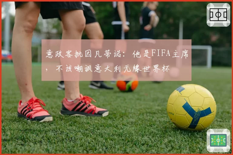 意政客批因凡蒂诺：他是FIFA主席，不该嘲讽意大利无缘世界杯