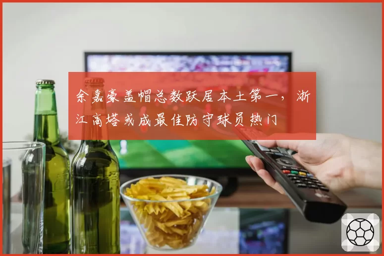 余嘉豪盖帽总数跃居本土第一,浙江高塔或成最佳防守球员热门