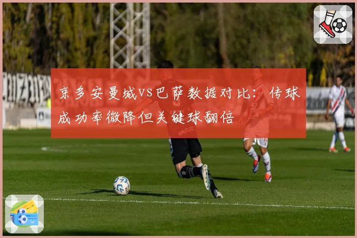 京多安曼城vs巴萨数据对比:传球成功率微降但关键球翻倍