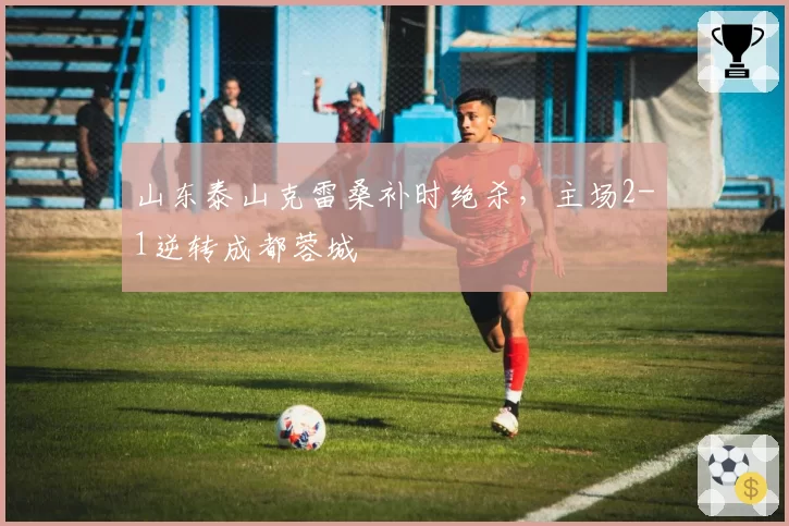 山东泰山克雷桑补时绝杀，主场2-1逆转成都蓉城