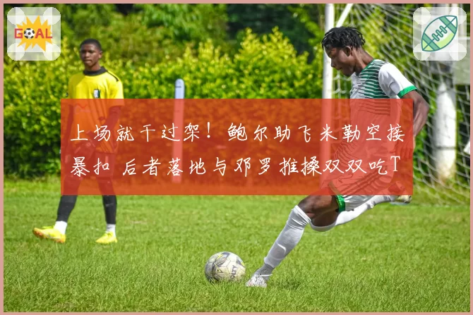 上场就干过架！鲍尔助飞米勒空接暴扣 后者落地与邓罗推搡双双吃T