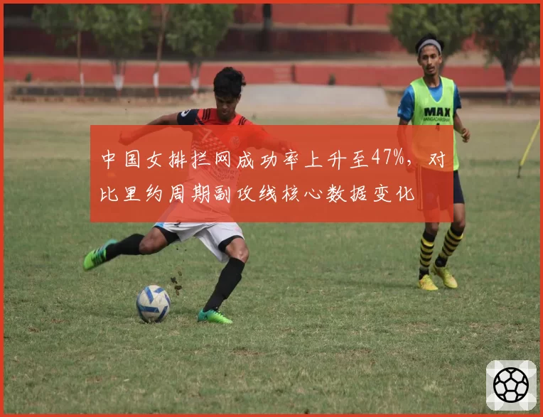中国女排拦网成功率上升至47%，对比里约周期副攻线核心数据变化