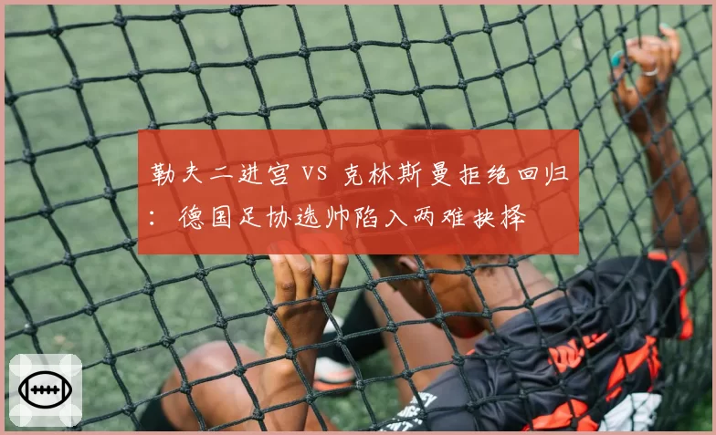勒夫二进宫 vs 克林斯曼拒绝回归：德国足协选帅陷入两难抉择