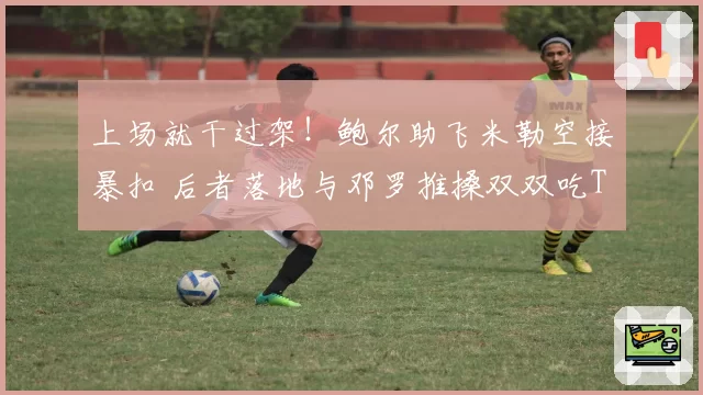 上场就干过架！鲍尔助飞米勒空接暴扣 后者落地与邓罗推搡双双吃T