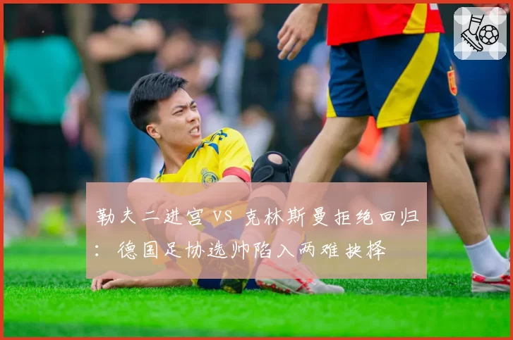 勒夫二进宫 vs 克林斯曼拒绝回归:德国足协选帅陷入两难抉择