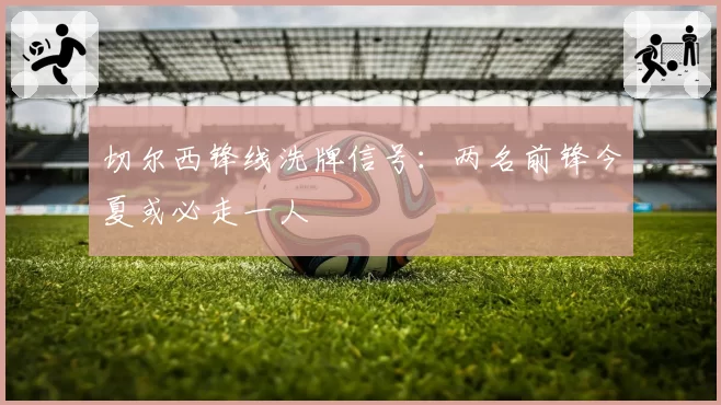 切尔西锋线洗牌信号：两名前锋今夏或必走一人