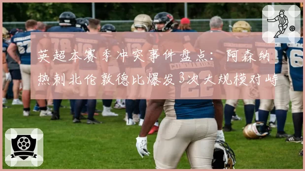 英超本赛季冲突事件盘点：阿森纳热刺北伦敦德比爆发3次大规模对峙