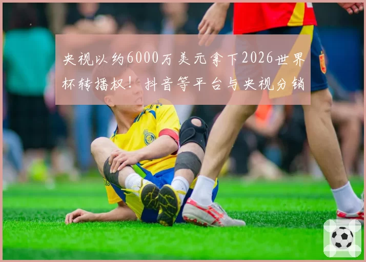 央视以约6000万美元拿下2026世界杯转播权！抖音等平台与央视分销