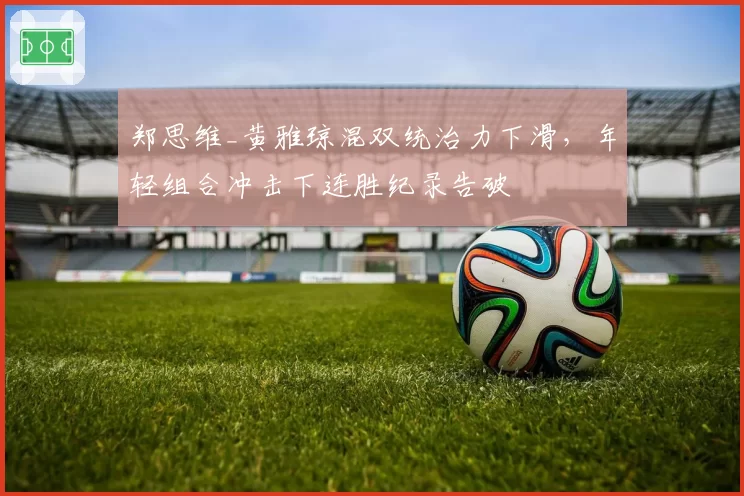 郑思维_黄雅琼混双统治力下滑，年轻组合冲击下连胜纪录告破