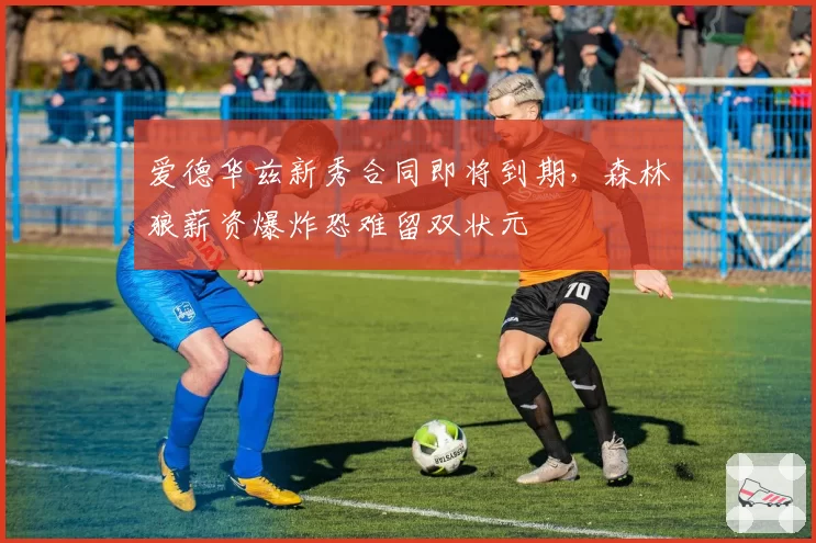 爱德华兹新秀合同即将到期，森林狼薪资爆炸恐难留双状元