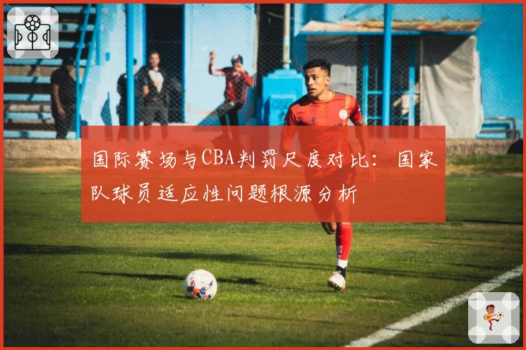 国际赛场与CBA判罚尺度对比：国家队球员适应性问题根源分析