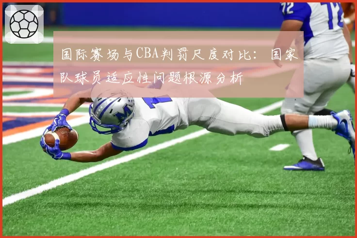 国际赛场与CBA判罚尺度对比:国家队球员适应性问题根源分析