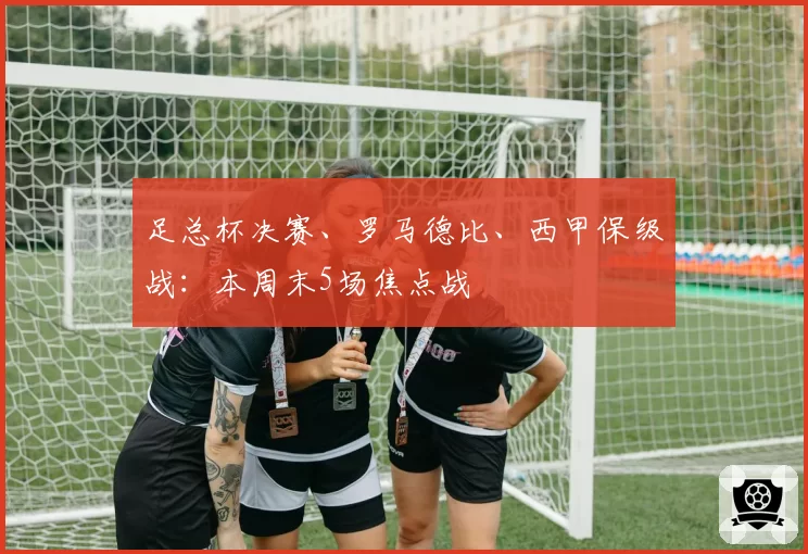 足总杯决赛、罗马德比、西甲保级战：本周末5场焦点战