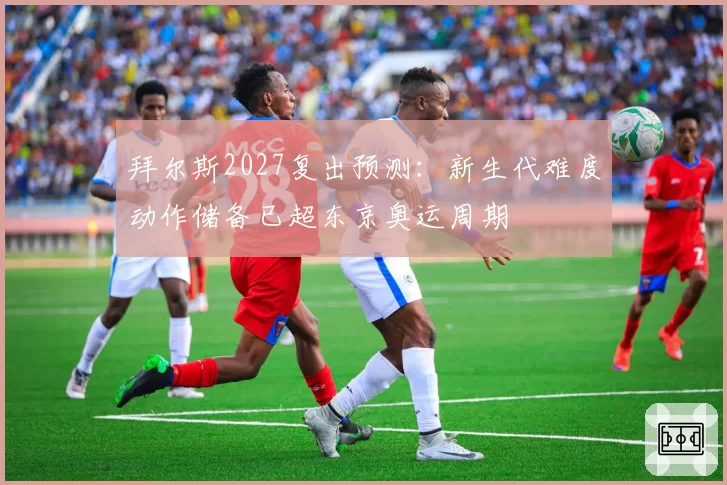 拜尔斯2027复出预测：新生代难度动作储备已超东京奥运周期