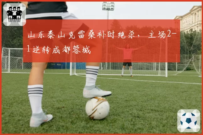 山东泰山克雷桑补时绝杀，主场2-1逆转成都蓉城